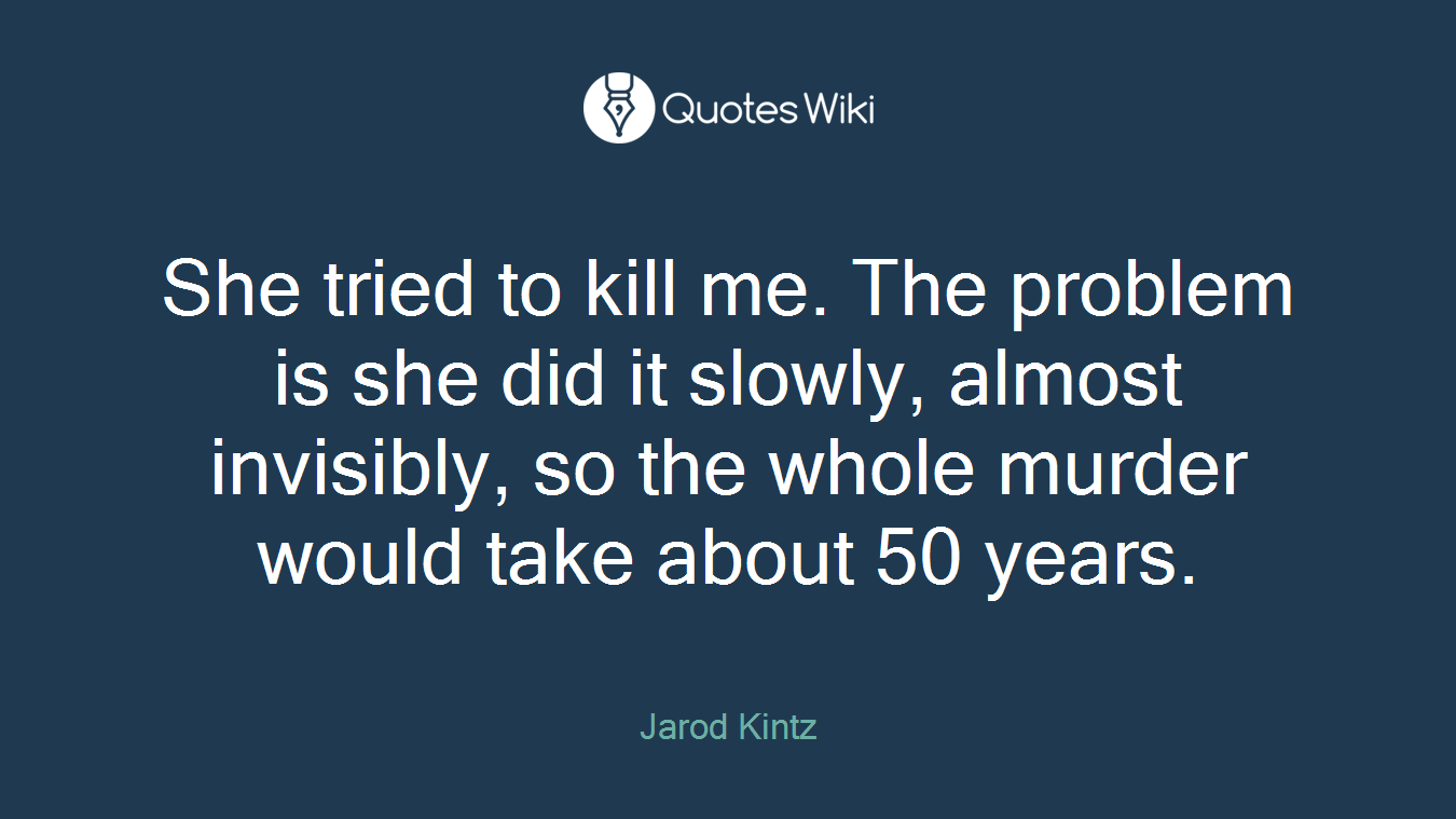 She tried to kill me. The problem is she did it slowly, almost invisibly, so the whole murder would take about 50 years.