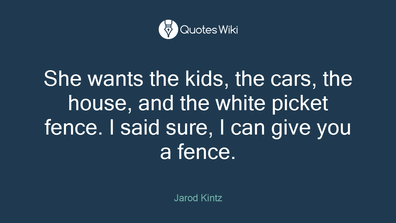 She wants the kids, the cars, the house, and the white picket fence. I said sure, I can give you a fence.