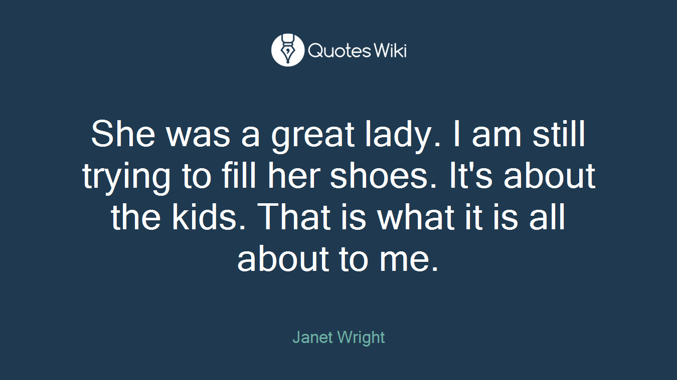 She was a great lady. I am still trying to fill her shoes. It's about the kids. That is what it is all about to me.