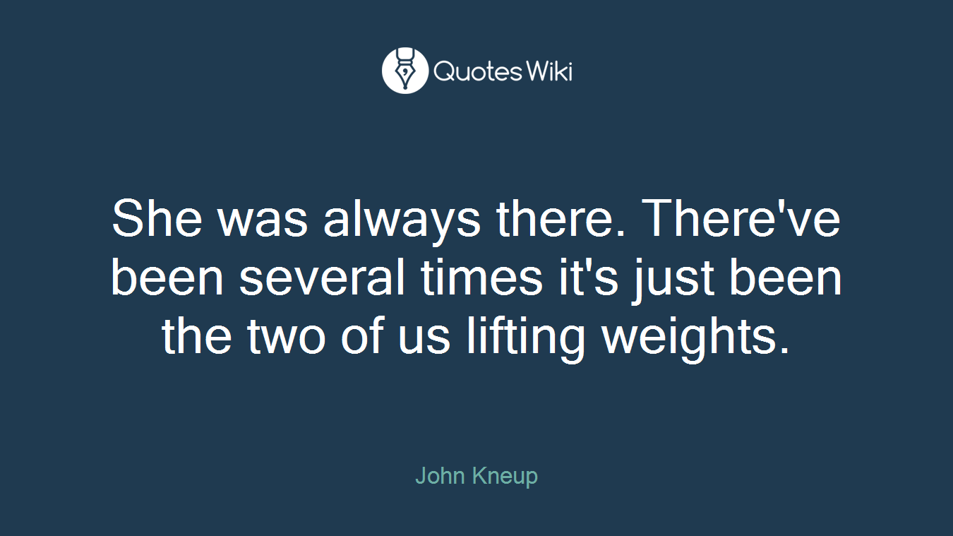 She was always there. There've been several times it's just been the two of us lifting weights.