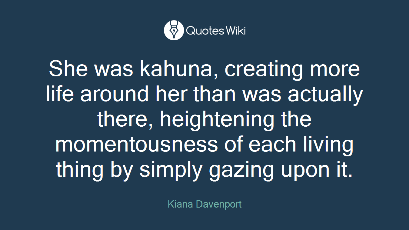She was kahuna, creating more life around her than was actually there, heightening the momentousness of each living thing by simply gazing upon it.