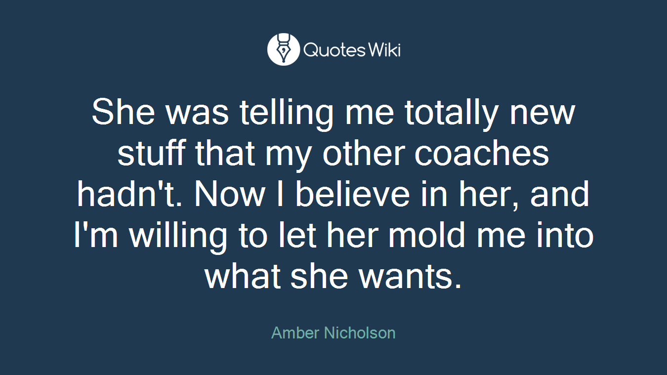 She was telling me totally new stuff that my other coaches hadn't. Now I believe in her, and I'm willing to let her mold me into what she wants.