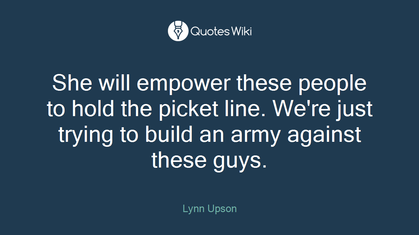 She will empower these people to hold the picket line. We're just trying to build an army against these guys.
