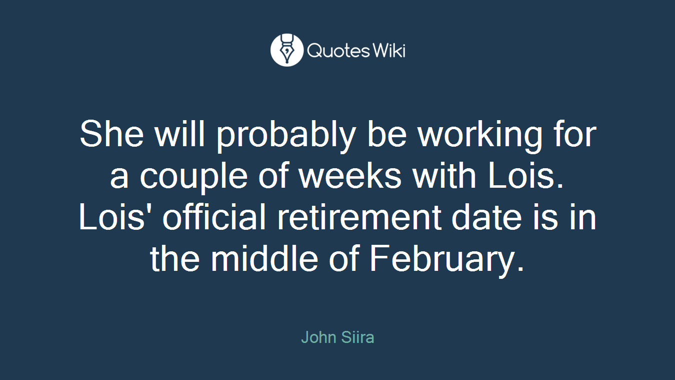 She will probably be working for a couple of weeks with Lois. Lois' official retirement date is in the middle of February.