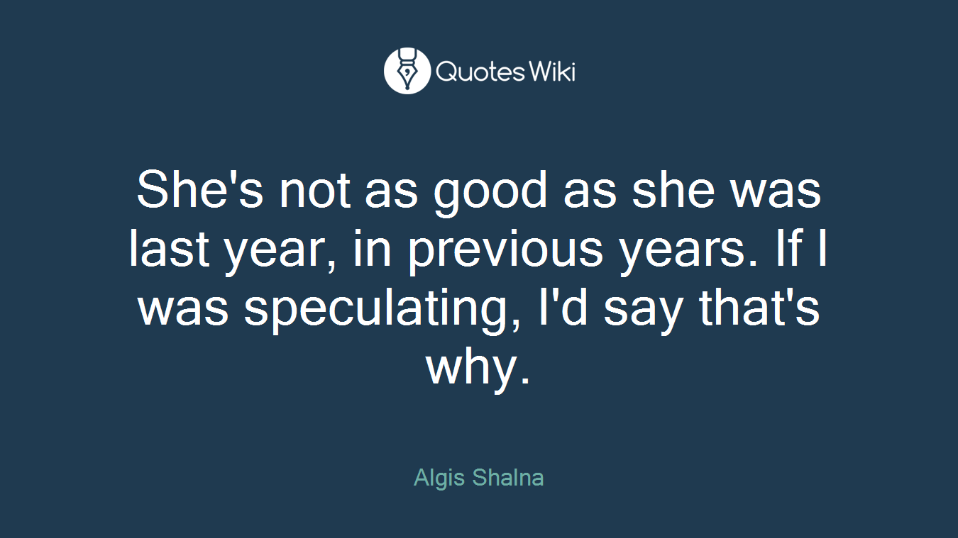 She's not as good as she was last year, in previous years. If I was speculating, I'd say that's why.