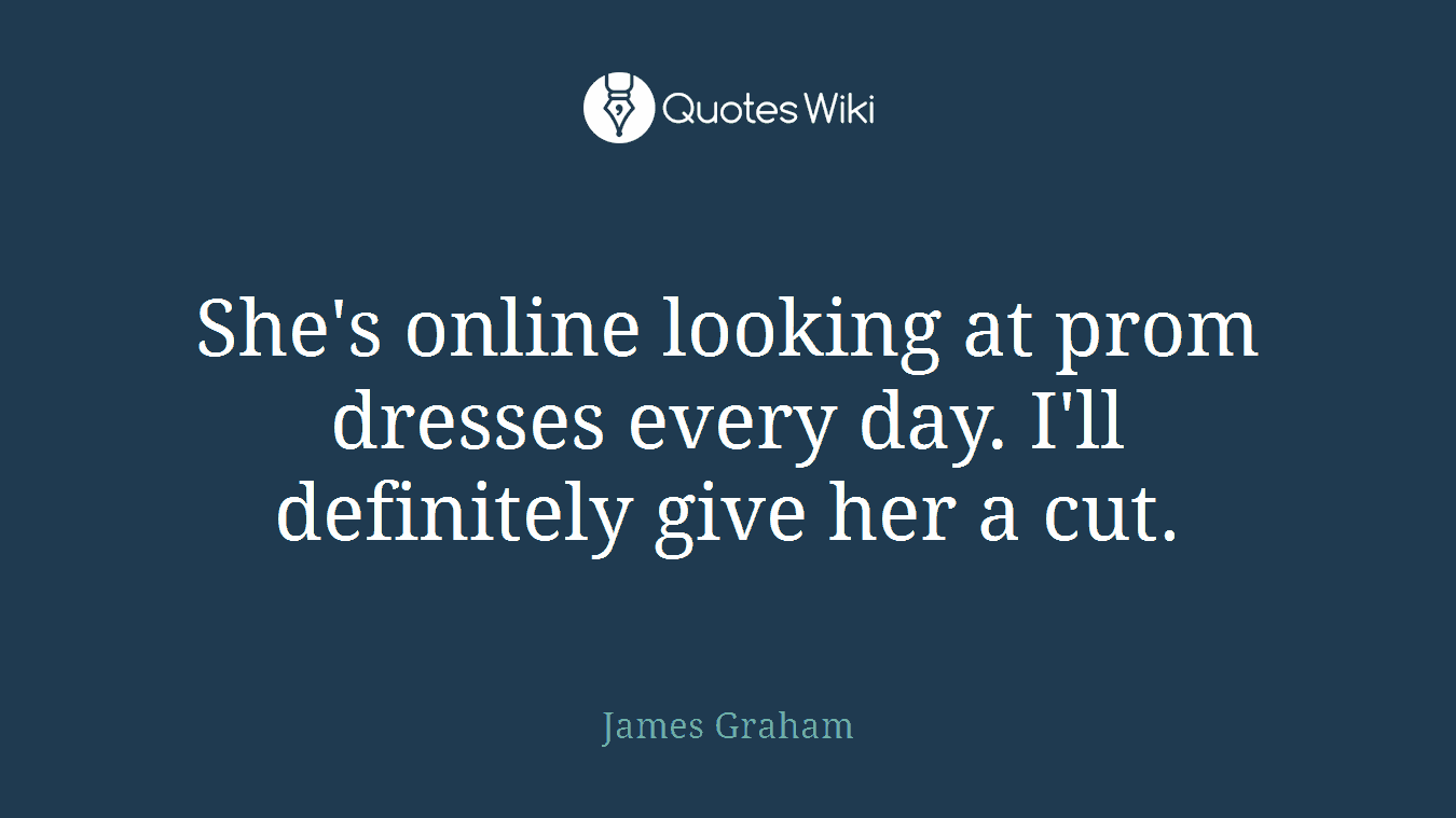 She's online looking at prom dresses every day. I'll definitely give her a cut.