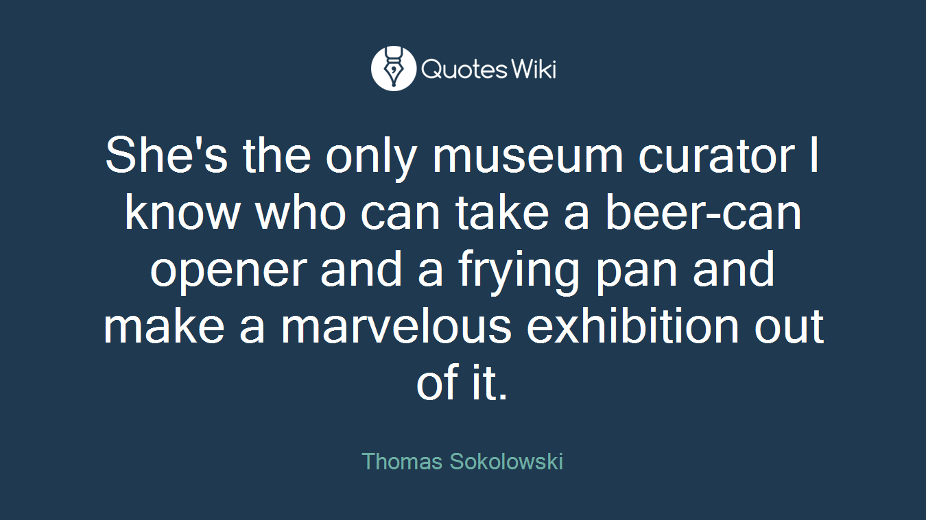 She's the only museum curator I know who can take a beer-can opener and a frying pan and make a marvelous exhibition out of it.
