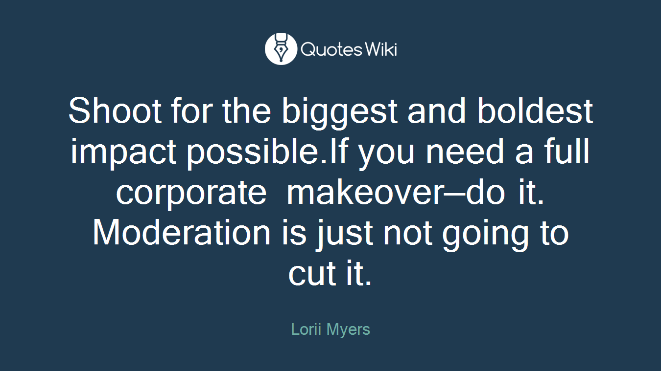 Shoot for the biggest and boldest impact possible.If you need a full corporate makeover—do it. Moderation is just not going to cut it.