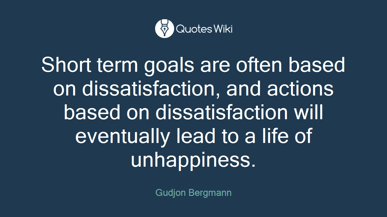 Short term goals are often based on dissatisfaction, and actions based on dissatisfaction will eventually lead to a life of unhappiness.