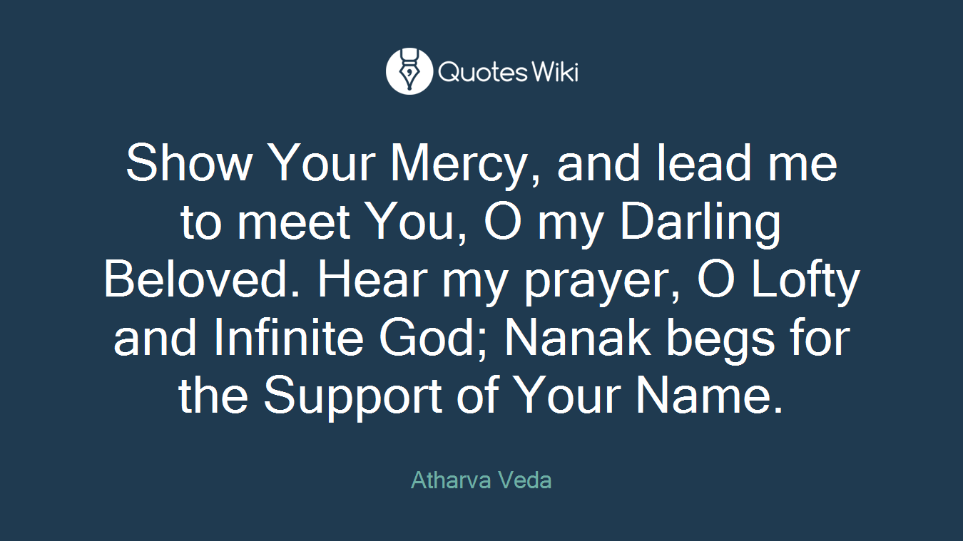 Show Your Mercy, and lead me to meet You, O my Darling Beloved. Hear my prayer, O Lofty and Infinite God; Nanak begs for the Support of Your Name.