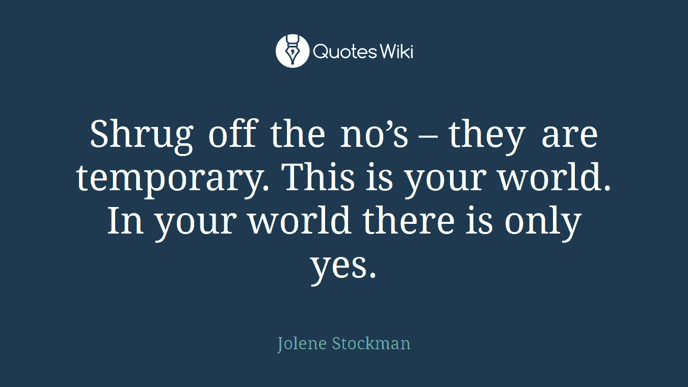 Shrug off the no’s – they are temporary. This is your world. In your world there is only yes.