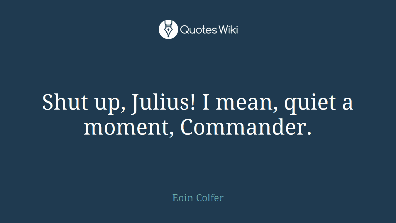 Shut up, Julius! I mean, quiet a moment, Commander.
