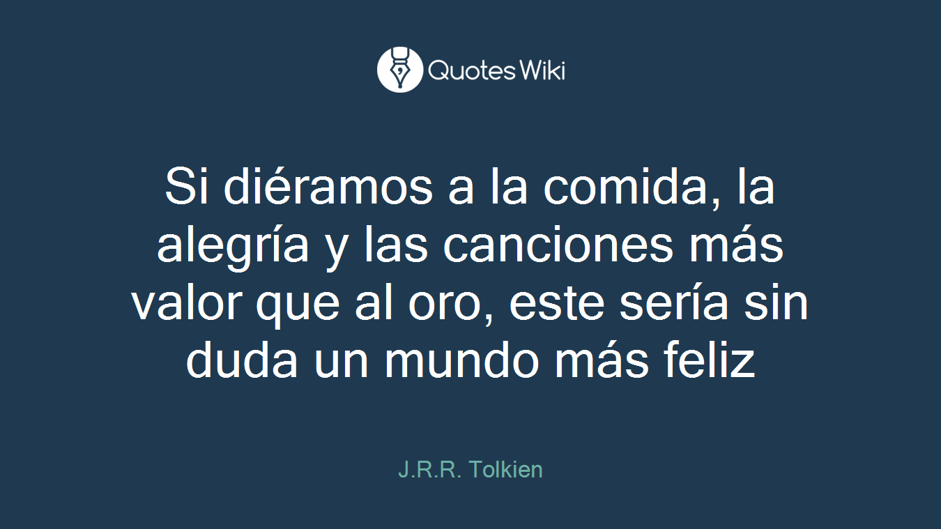 Si diéramos a la comida, la alegría y las canciones más valor que al oro, este sería sin duda un mundo más feliz