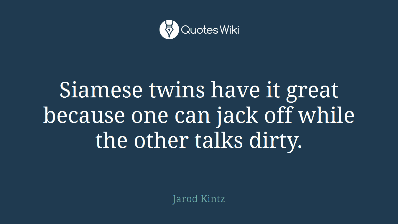 Siamese twins have it great because one can jack off while the other talks dirty.