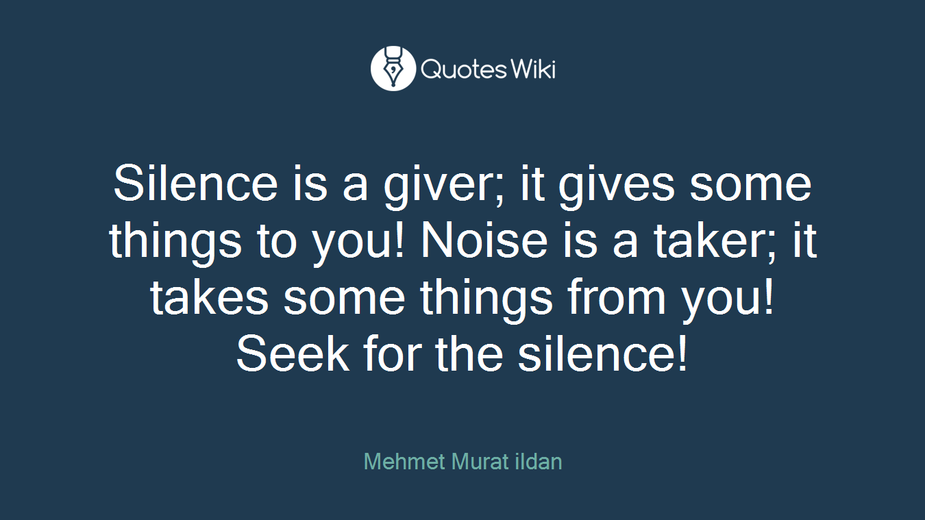 Silence is a giver; it gives some things to you! Noise is a taker; it takes some things from you! Seek for the silence!