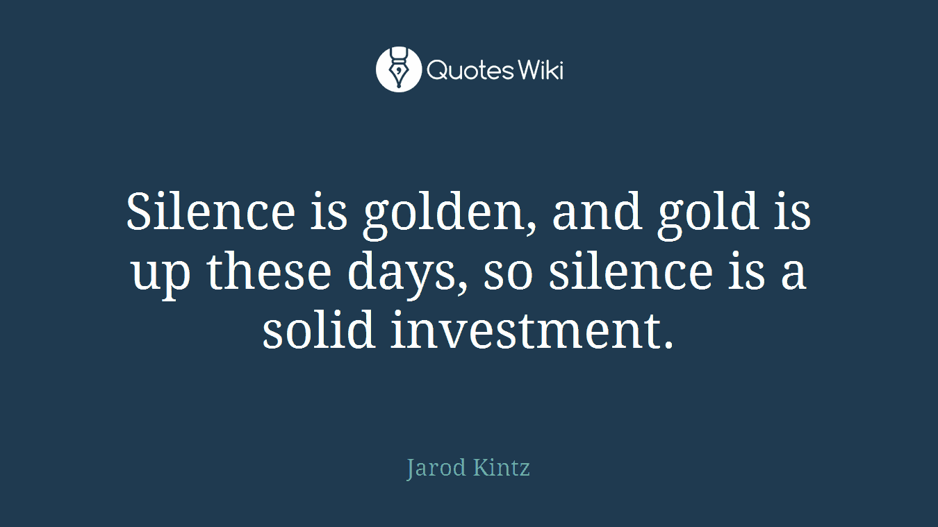 Silence is golden, and gold is up these days, so silence is a solid investment.