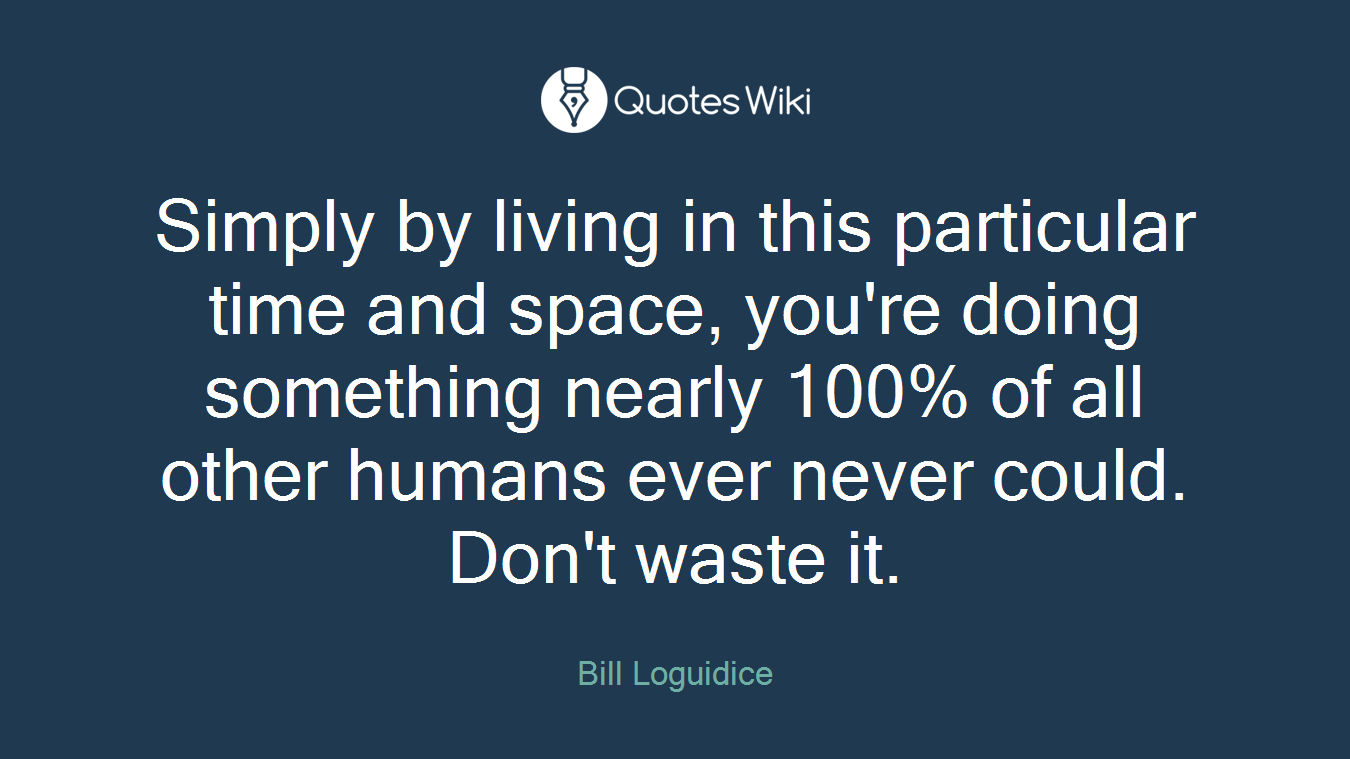 Simply by living in this particular time and space, you're doing something nearly 100% of all other humans ever never could. Don't waste it.
