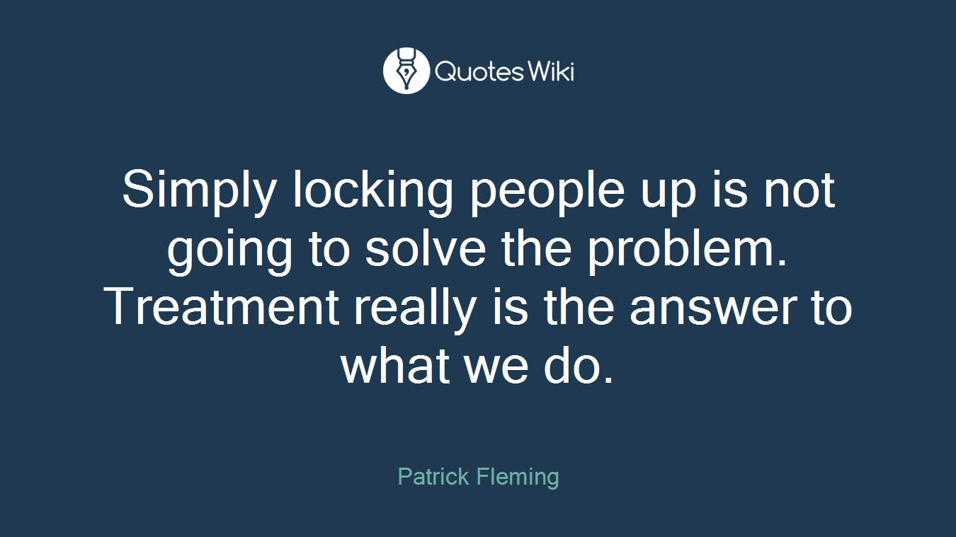 Simply locking people up is not going to solve the problem. Treatment really is the answer to what we do.