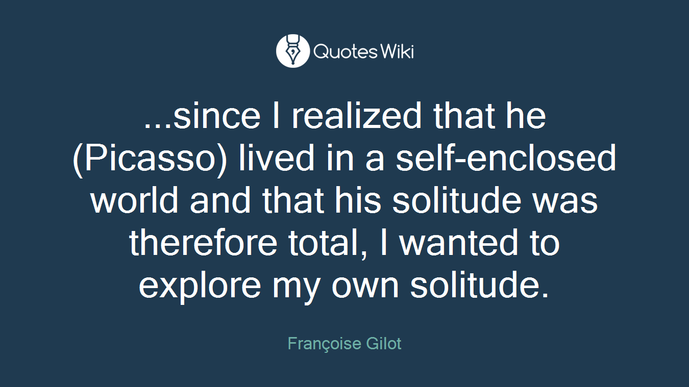 ...since I realized that he (Picasso) lived in a self-enclosed world and that his solitude was therefore total, I wanted to explore my own solitude.