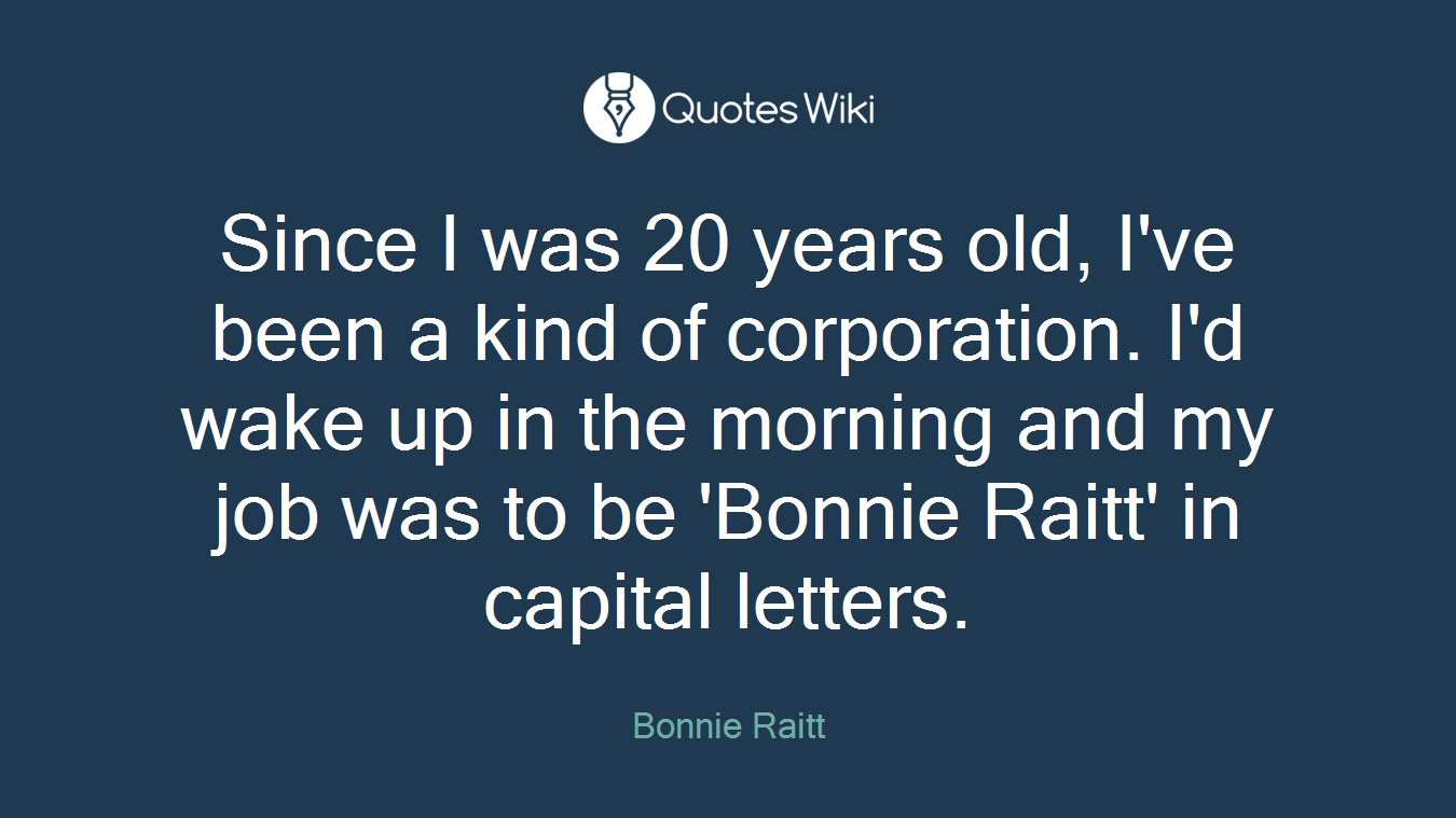 Since I was 20 years old, I've been a kind of corporation. I'd wake up in the morning and my job was to be 'Bonnie Raitt' in capital letters.