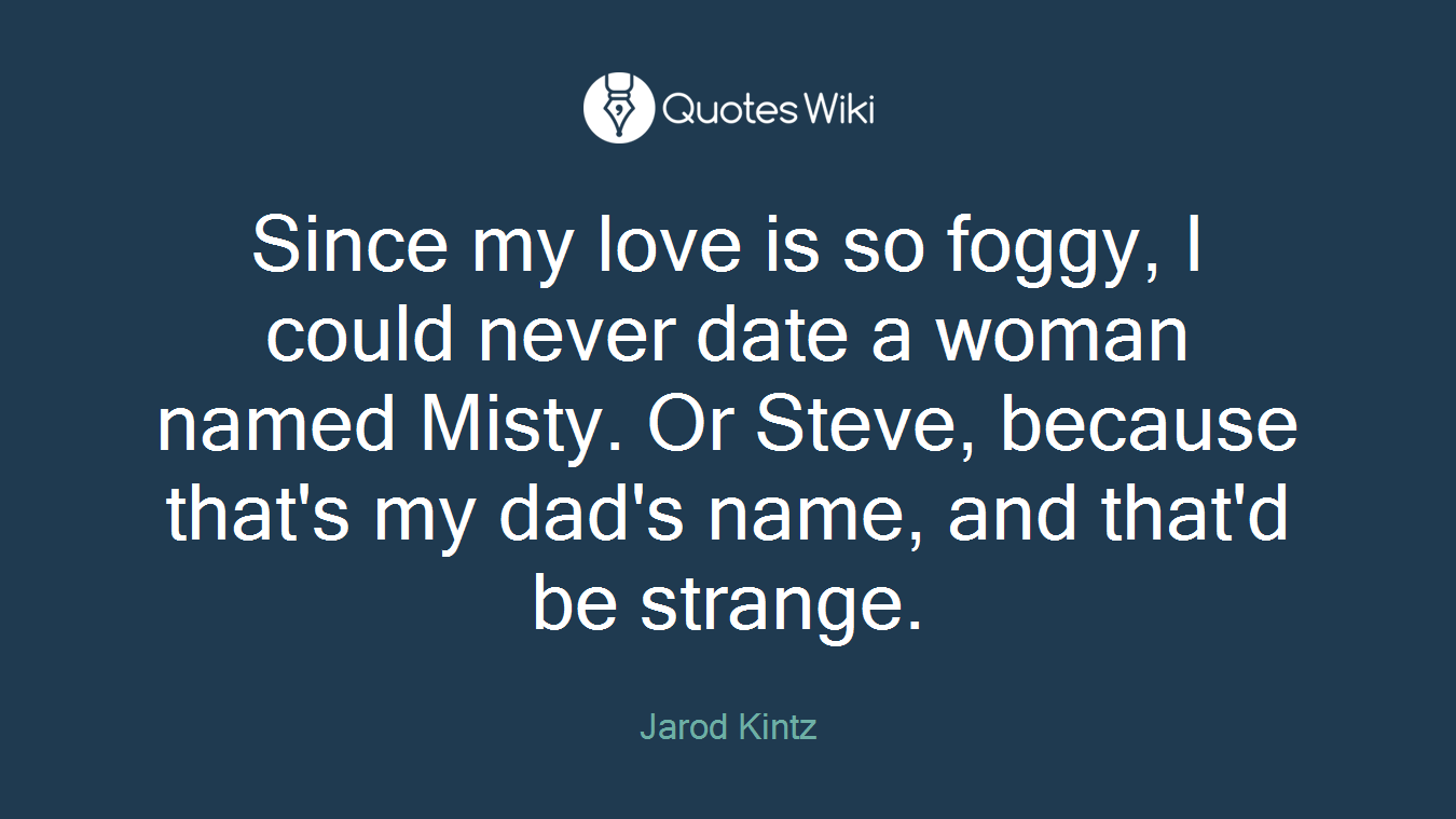 Since my love is so foggy, I could never date a woman named Misty. Or Steve, because that's my dad's name, and that'd be strange.