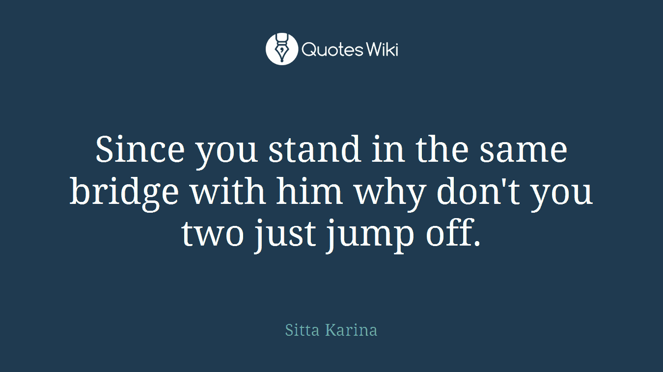 Since you stand in the same bridge with him why don't you two just jump off.