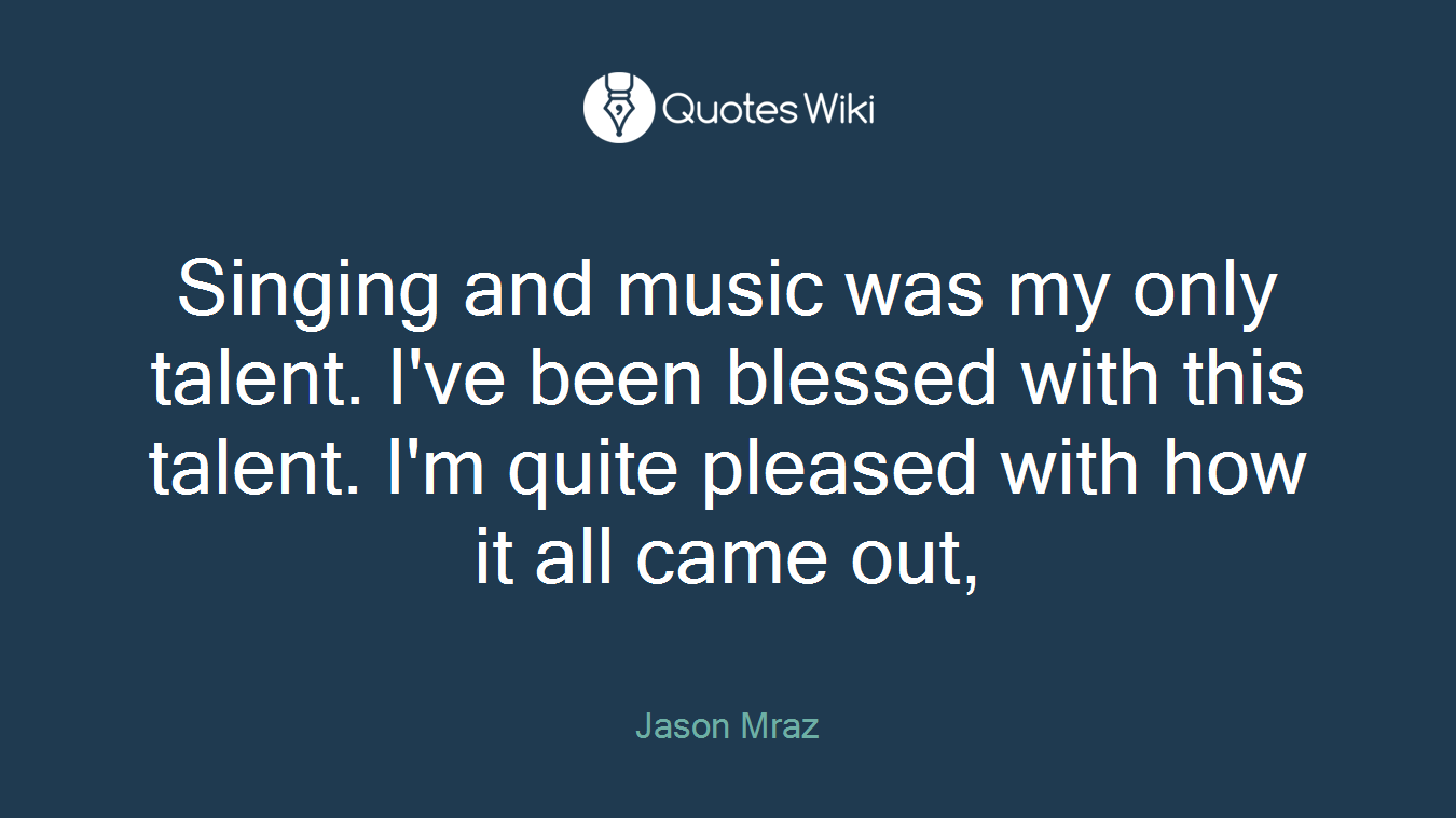 Singing and music was my only talent. I've been blessed with this talent. I'm quite pleased with how it all came out,