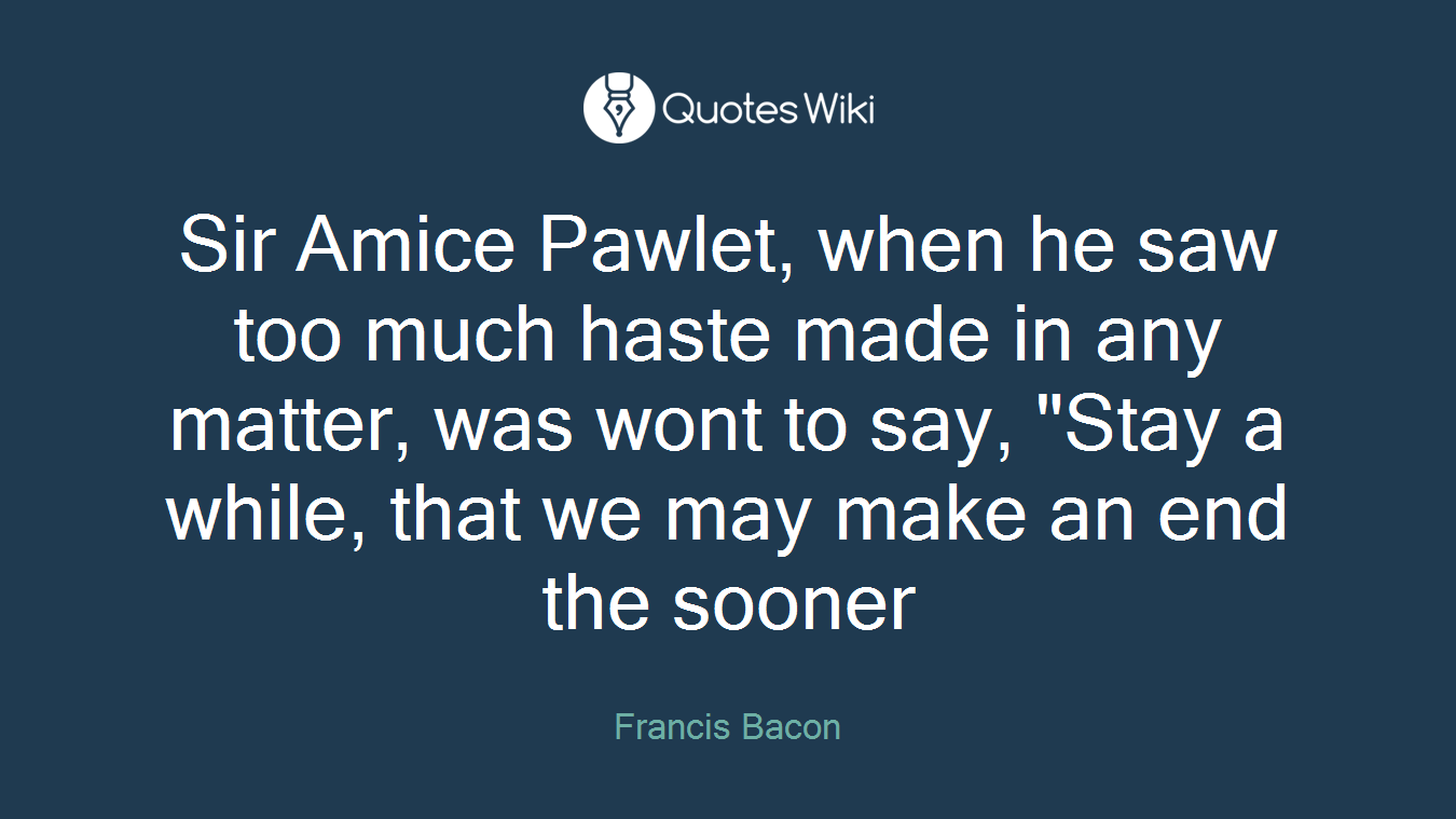 Sir Amice Pawlet, when he saw too much haste made in any matter, was wont to say, "Stay a while, that we may make an end the sooner
