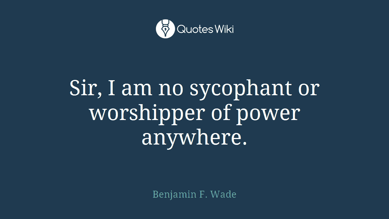 Sir, I am no sycophant or worshipper of power anywhere.