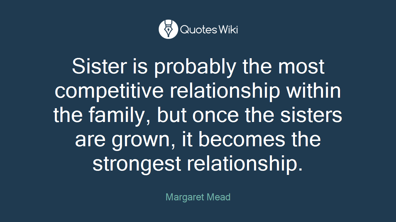 Sister is probably the most competitive relationship within the family, but once the sisters are grown, it becomes the strongest relationship.