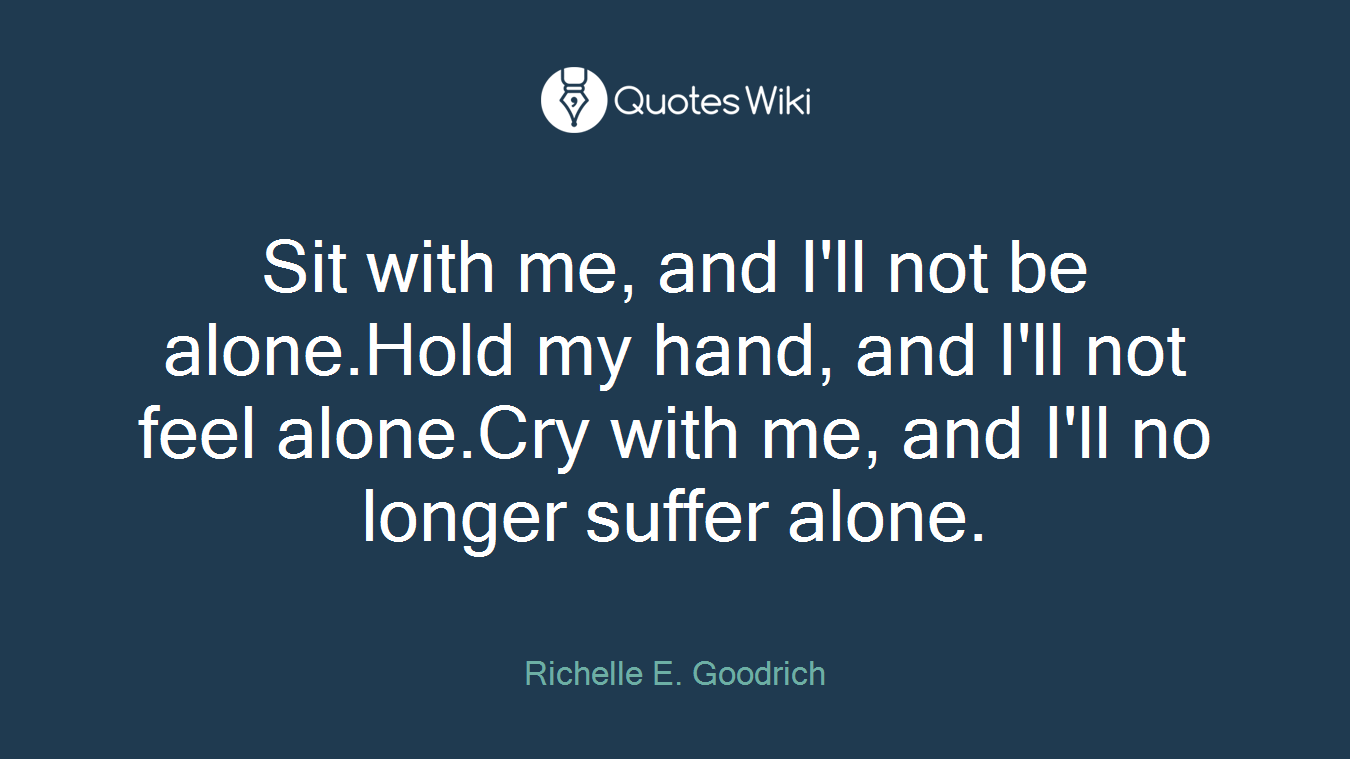 Sit with me, and I'll not be alone.Hold my hand, and I'll not feel alone.Cry with me, and I'll no longer suffer alone.