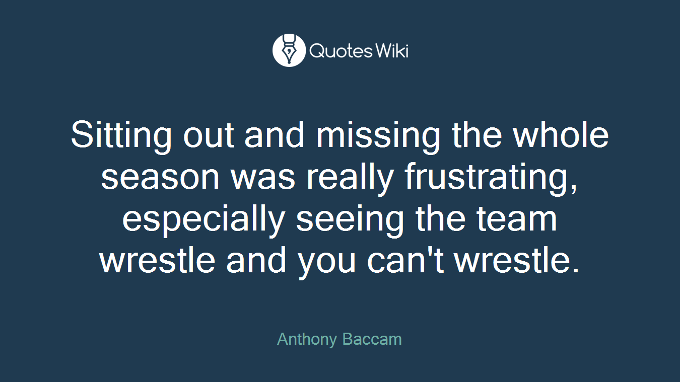 Sitting out and missing the whole season was really frustrating, especially seeing the team wrestle and you can't wrestle.