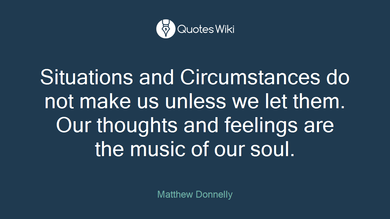 Situations and Circumstances do not make us unless we let them. Our thoughts and feelings are the music of our soul.