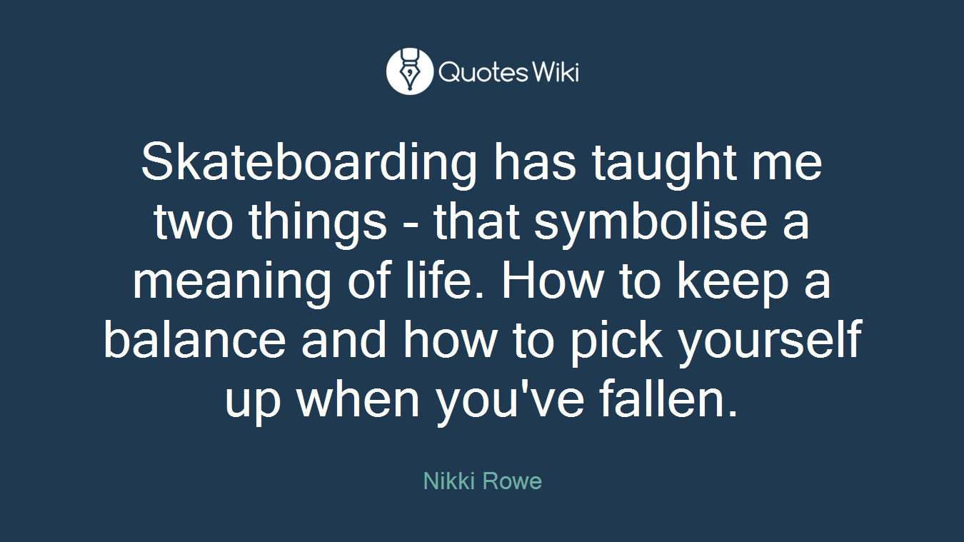 Skateboarding has taught me two things - that symbolise a meaning of life. How to keep a balance and how to pick yourself up when you've fallen.