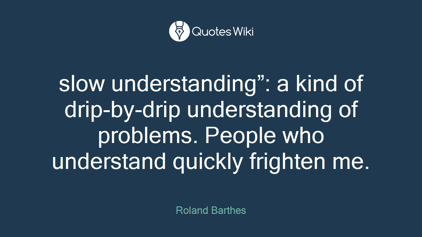 slow understanding”: a kind of drip-by-drip understanding of problems. People who understand quickly frighten me.