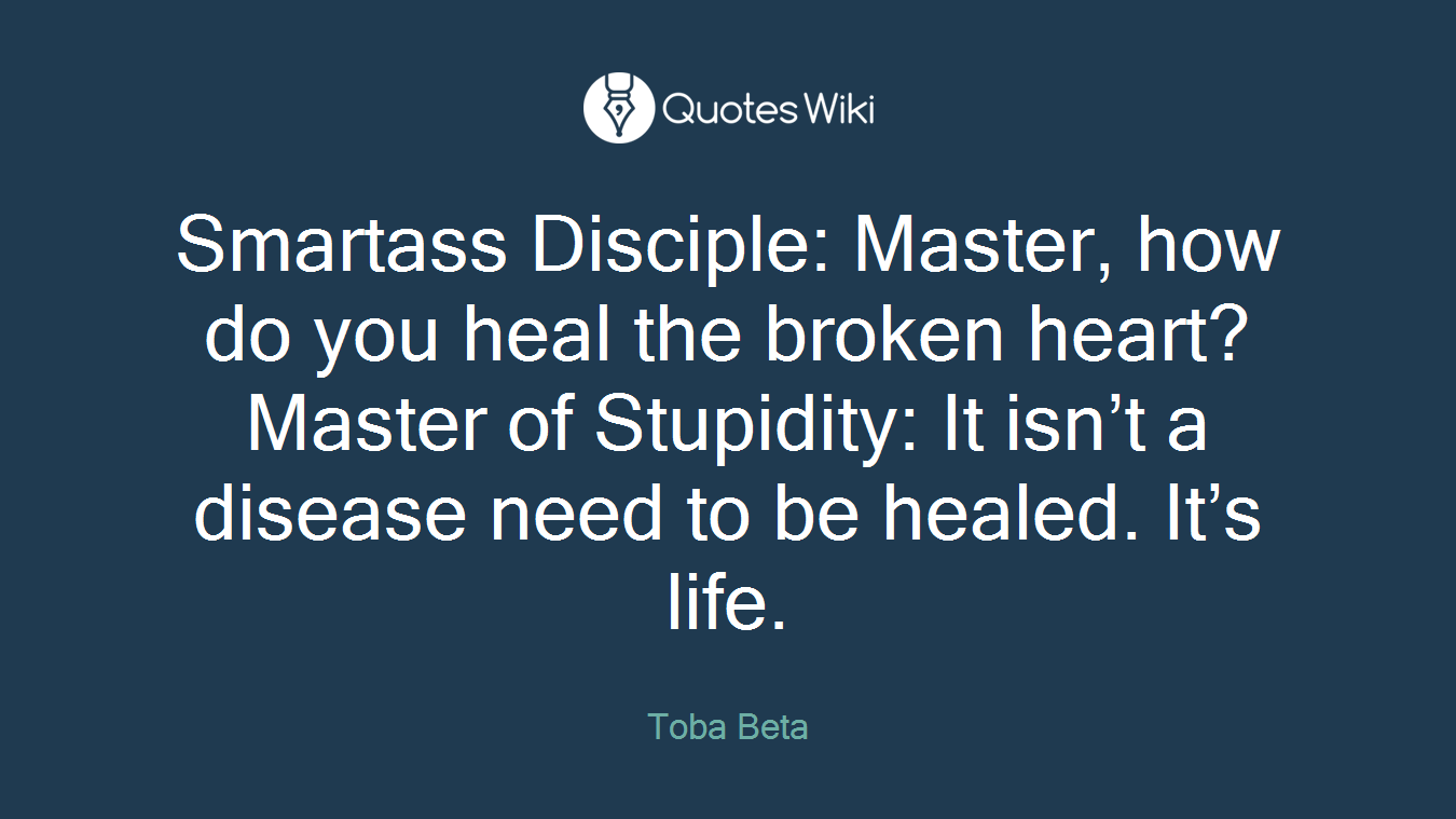 Smartass Disciple: Master, how do you heal the broken heart?Master of Stupidity: It isn’t a disease need to be healed. It’s life.