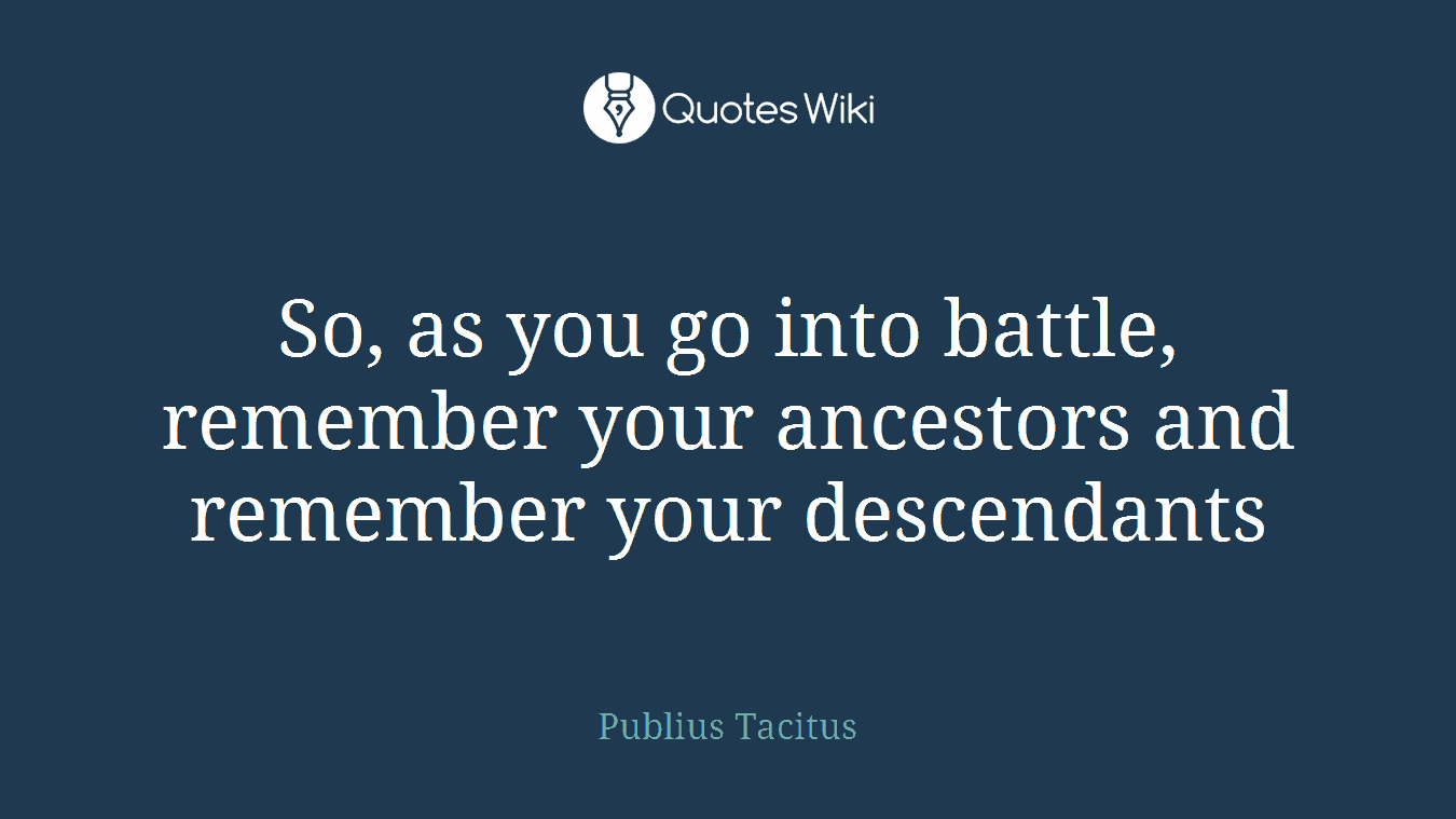 So, as you go into battle, remember your ancestors and remember your descendants