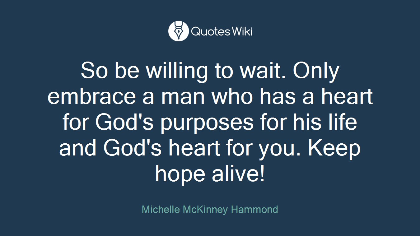 So be willing to wait. Only embrace a man who has a heart for God's purposes for his life and God's heart for you. Keep hope alive!