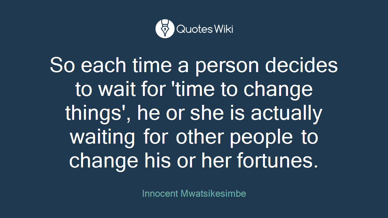 So each time a person decides to wait for 'time to change things', he or she is actually waiting for other people to change his or her fortunes.