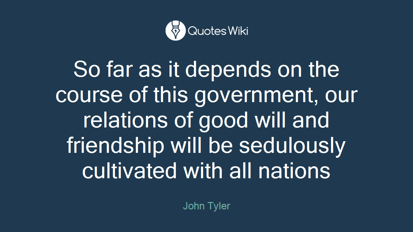 So far as it depends on the course of this government, our relations of good will and friendship will be sedulously cultivated with all nations