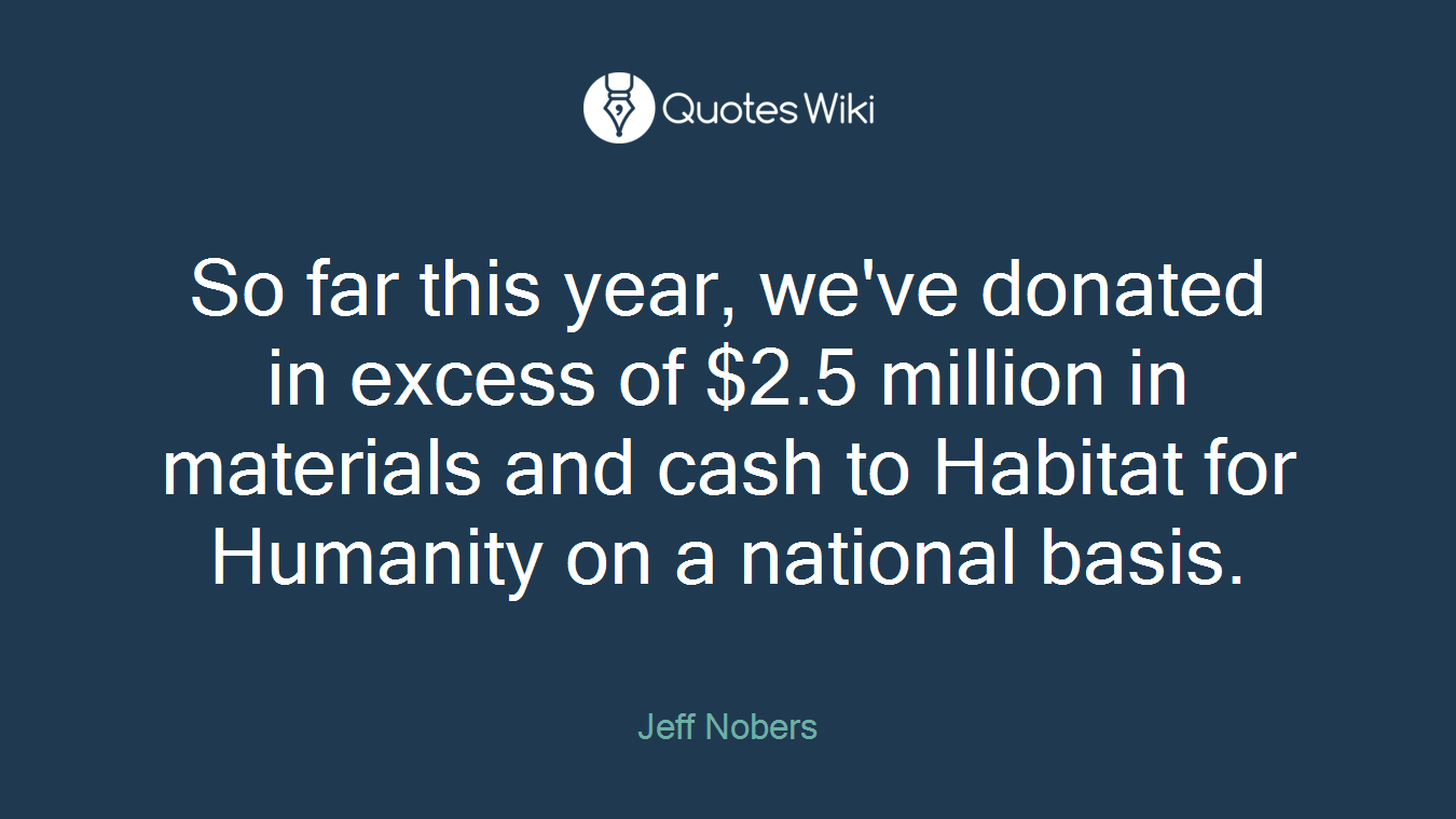 So far this year, we've donated in excess of $2.5 million in materials and cash to Habitat for Humanity on a national basis.