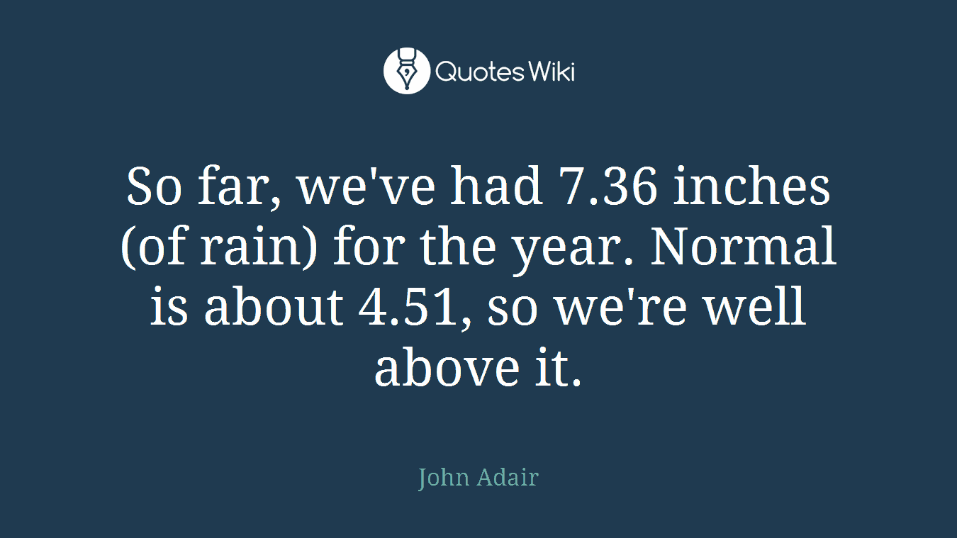 So far, we've had 7.36 inches (of rain) for the year. Normal is about 4.51, so we're well above it.