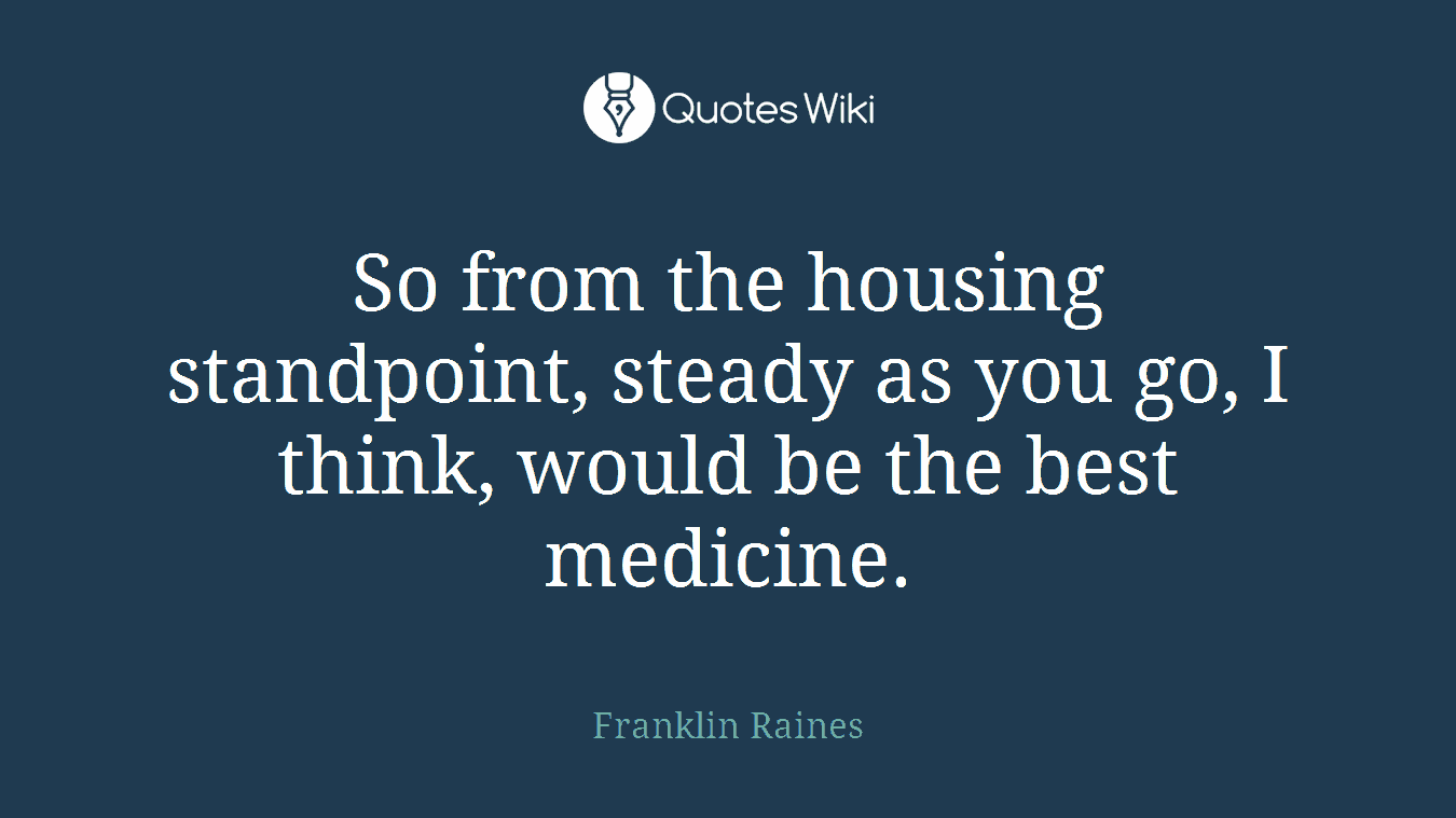 So from the housing standpoint, steady as you go, I think, would be the best medicine.