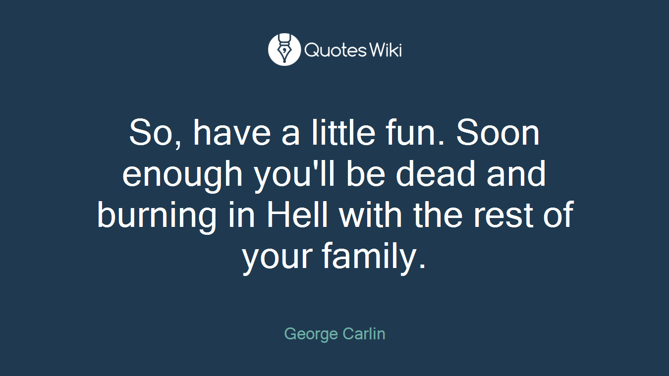 So, have a little fun. Soon enough you'll be dead and burning in Hell with the rest of your family.