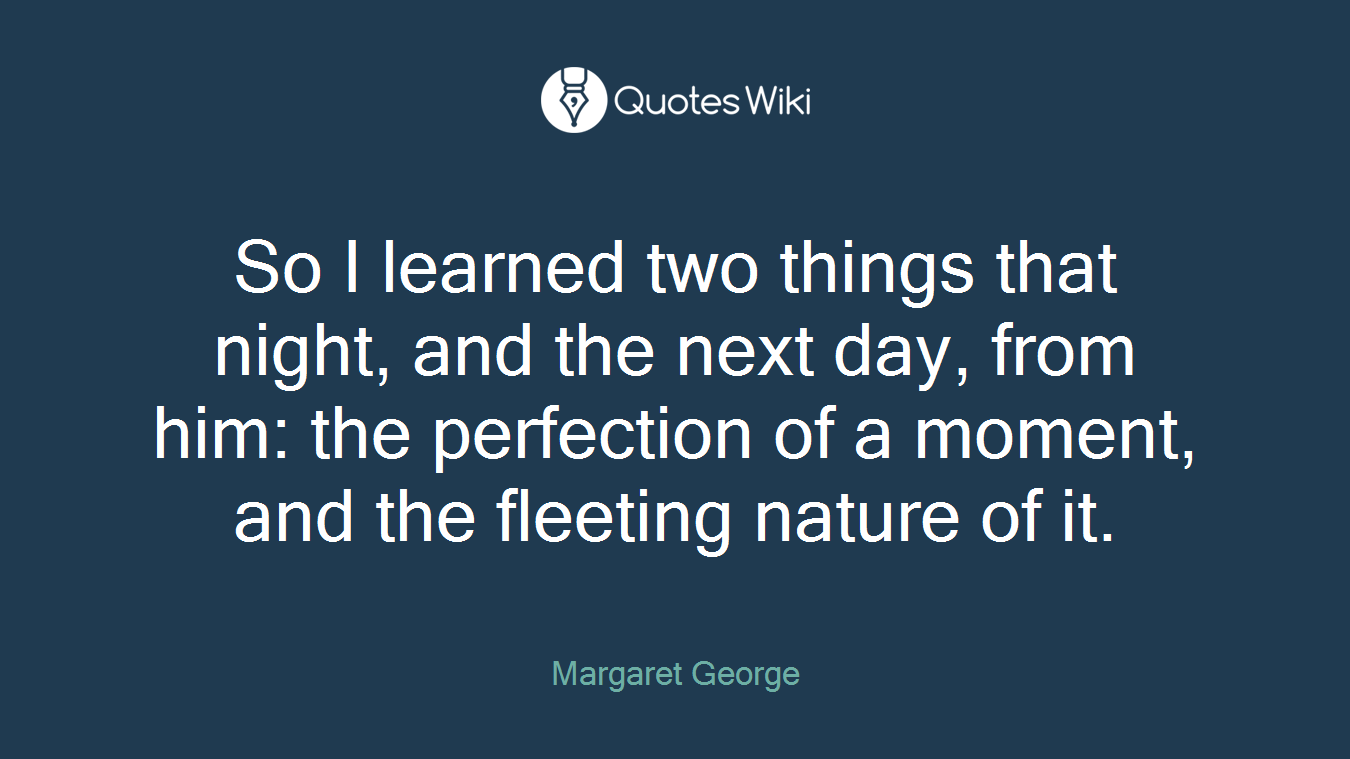 So I learned two things that night, and the next day, from him: the perfection of a moment, and the fleeting nature of it.