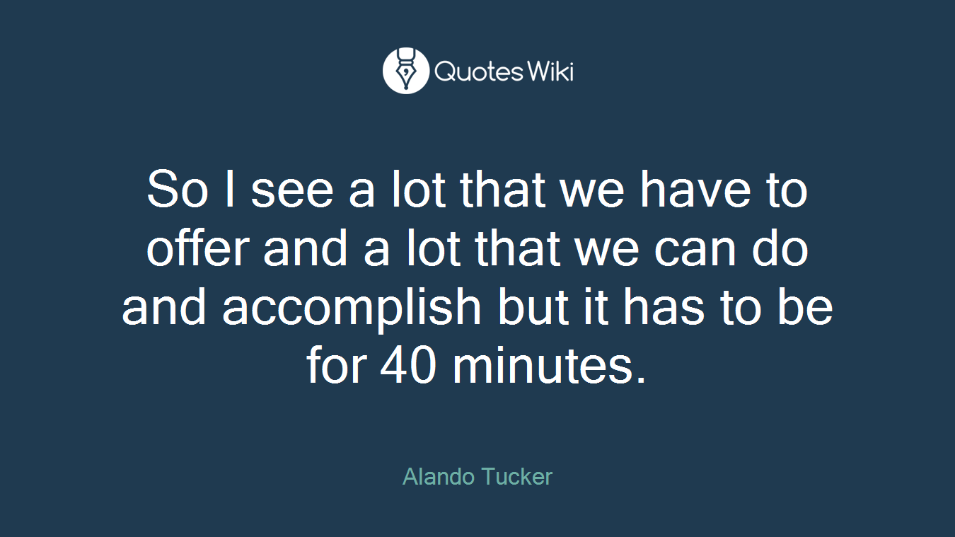 So I see a lot that we have to offer and a lot that we can do and accomplish but it has to be for 40 minutes.