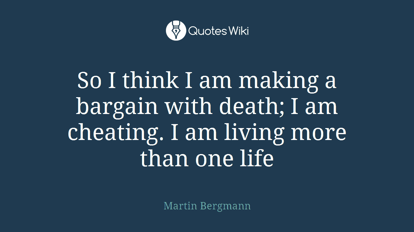 So I think I am making a bargain with death; I am cheating. I am living more than one life