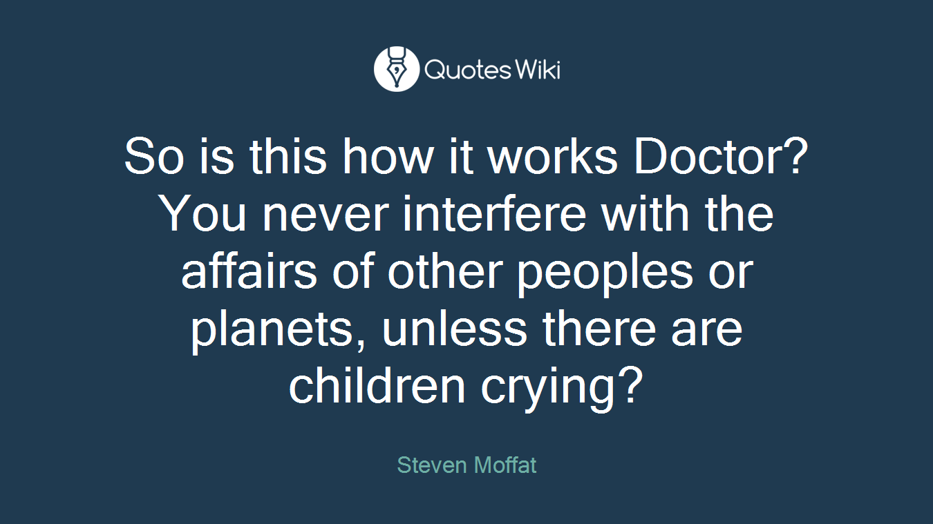So is this how it works Doctor? You never interfere with the affairs of other peoples or planets, unless there are children crying?