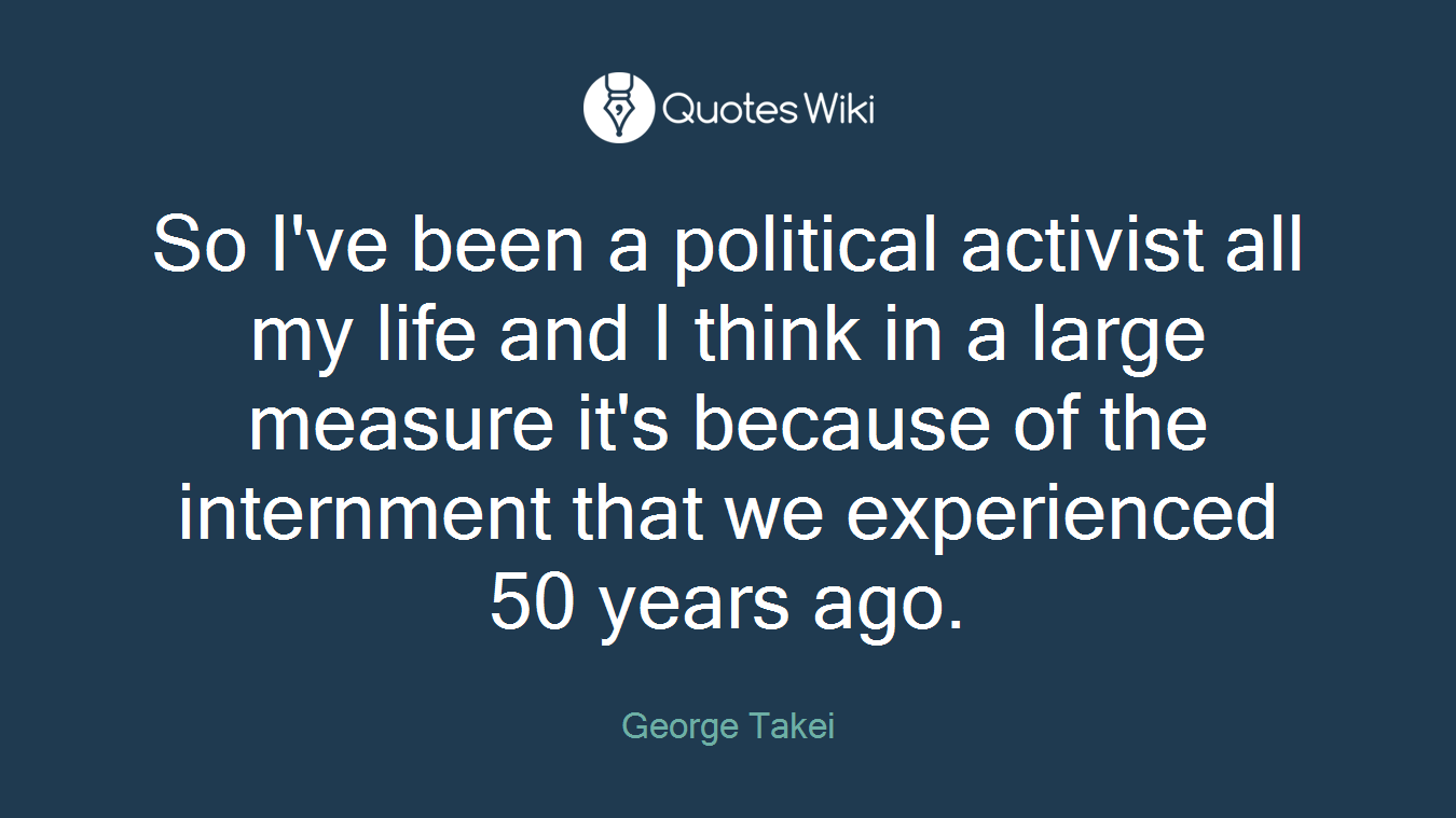 So I've been a political activist all my life and I think in a large measure it's because of the internment that we experienced 50 years ago.