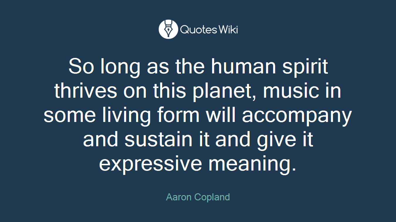 So long as the human spirit thrives on this planet, music in some living form will accompany and sustain it and give it expressive meaning.